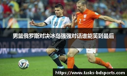 男篮俄罗斯对决冰岛强强对话谁能笑到最后