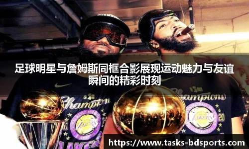 足球明星与詹姆斯同框合影展现运动魅力与友谊瞬间的精彩时刻
